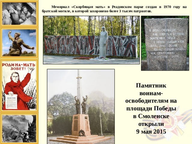 Мемориал «Скорбящая мать» в Реадовском парке создан в 1970 году на братской могиле, в которой захоронено более 3 тысяч патриотов. Памятник воинам-освободителям на площади Победы в Смоленске открыли 9 мая 2015 