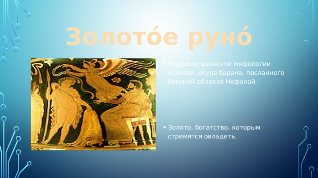 Золото́е руно́ В древнегреческой мифологии золотая шкура барана, посланного богиней облаков Нефелой. Золото, богатство, которым стремятся овладеть. 