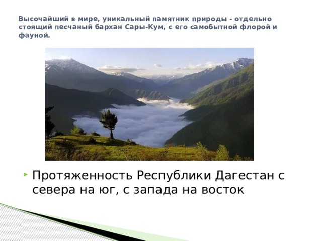 Высочайший в мире, уникальный памятник природы - отдельно стоящий песчаный бархан Сары-Кум, с его самобытной флорой и фауной.   Протяженность Республики Дагестан с севера на юг, с запада на восток 