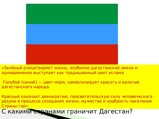 «Зелёный олицетворяет жизнь, изобилие дагестанской земли и одновременно выступает как традиционный цвет ислама .  Голубой (синий) — цвет моря, символизирует красоту и величие дагестанского народа. Красный означает демократию, просветительскую силу человеческого разума в процессе созидания жизни, мужество и храбрость населения Страны гор». С какими странами граничит Дагестан? 