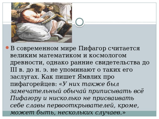 В современном мире Пифагор считается великим математиком и космологом древности, однако ранние свидетельства до III в. до н. э. не упоминают о таких его заслугах. Как пишет Ямвлих про пифагорейцев: « У них также был замечательный обычай приписывать всё Пифагору и нисколько не присваивать себе славы первооткрывателей, кроме, может быть, нескольких случаев. » 
