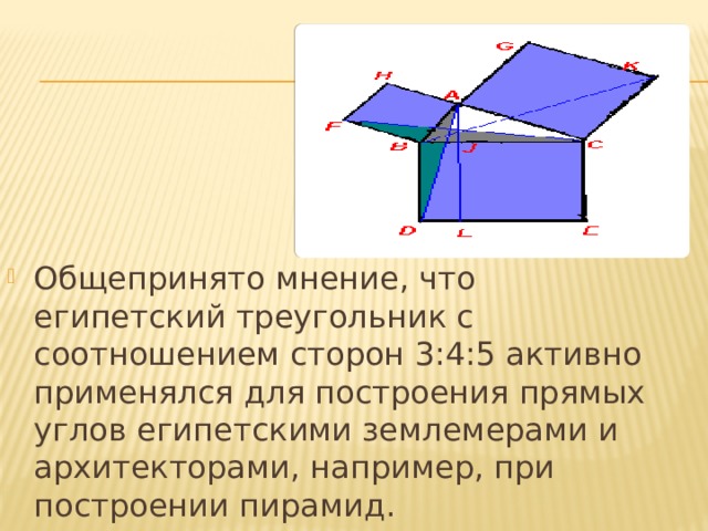 Общепринято мнение, что египетский треугольник с соотношением сторон 3:4:5 активно применялся для построения прямых углов египетскими землемерами и архитекторами, например, при построении пирамид. 