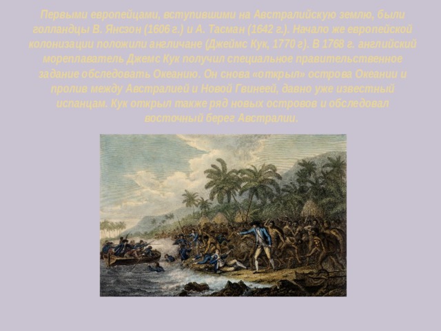 Первыми европейцами, вступившими на Австралийскую землю, были голландцы В. Янсзон (1606 г.) и А. Тасман (1642 г.). Начало же европейской колонизации положили англичане (Джеймс Кук, 1770 г). В 1768 г. английский мореплаватель Джемс Кук получил специальное правительственное задание обследовать Океанию. Он снова «открыл» острова Океании и пролив между Австралией и Новой Гвинеей, давно уже известный испанцам. Кук открыл также ряд новых островов и обследовал восточный берег Австралии. 