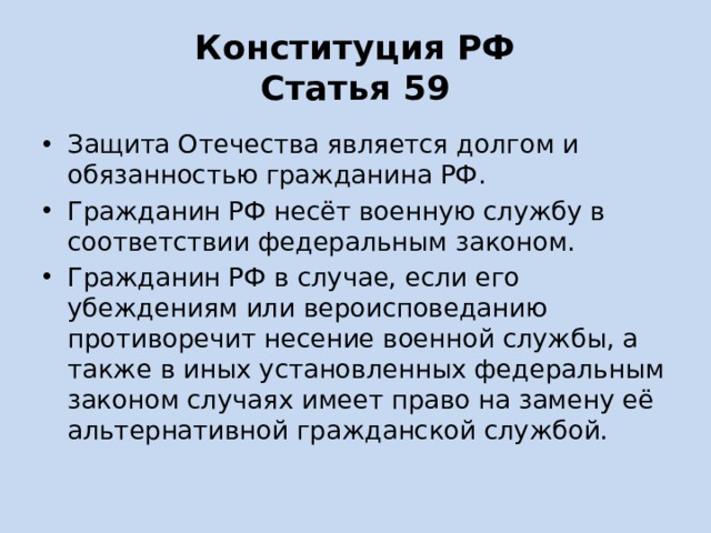 Конституция РФ  Статья 59 Защита Отечества является долгом и обязанностью гражданина РФ. Гражданин РФ несёт военную службу в соответствии федеральным законом. Гражданин РФ в случае, если его убеждениям или вероисповеданию противоречит несение военной службы, а также в иных установленных федеральным законом случаях имеет право на замену её альтернативной гражданской службой. 