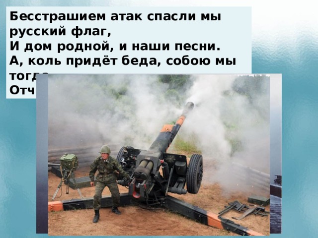 Бесстрашием атак спасли мы русский флаг, И дом родной, и наши песни. А, коль придёт беда, собою мы тогда Отчизну заслоним, друг мой.  