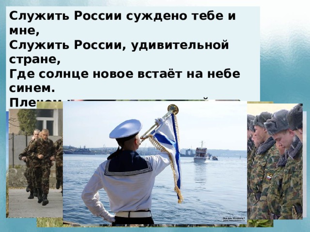 Служить России суждено тебе и мне, Служить России, удивительной стране, Где солнце новое встаёт на небе синем. Плечом к плечу идут российские войска И пусть военная дорога не легка, Мы будем верою и правдою служить России.  