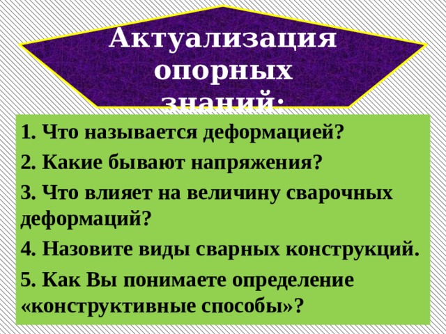 Актуализация опорных знаний: 1. Что называется деформацией? 2. Какие бывают напряжения? 3. Что влияет на величину сварочных деформаций? 4. Назовите виды сварных конструкций. 5. Как Вы понимаете определение «конструктивные способы»?  