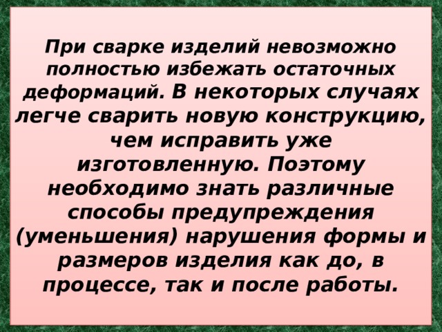  При сварке изделий невозможно полностью избежать остаточных деформаций.  В некоторых случаях легче сварить новую конструкцию, чем исправить уже изготовленную. Поэтому необходимо знать различные способы предупреждения (уменьшения) нарушения формы и размеров изделия как до, в процессе, так и после работы.   