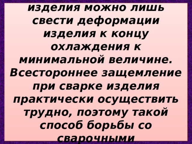 При всестороннем защемлении свариваемого изделия можно лишь свести деформации изделия к концу охлаждения к минимальной величине. Всестороннее защемление при сварке изделия практически осуществить трудно, поэтому такой способ борьбы со сварочными деформациями почти не применяют. 