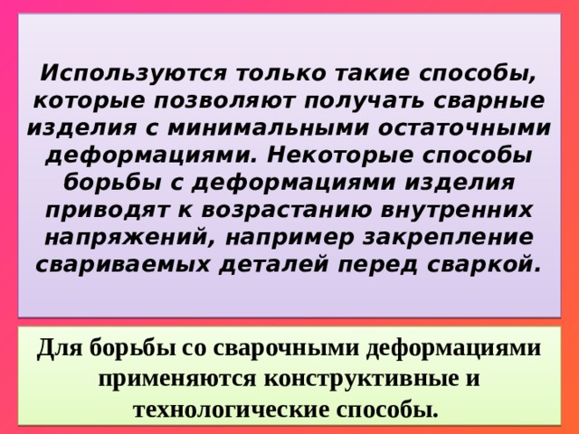  Используются только такие способы, которые позволяют получать сварные изделия с минимальными остаточными деформациями. Некоторые способы борьбы с деформациями изделия приводят к возрастанию внутренних напряжений, например закрепление свариваемых деталей перед сваркой.   Для борьбы со сварочными деформациями применяются конструктивные и технологические способы. 