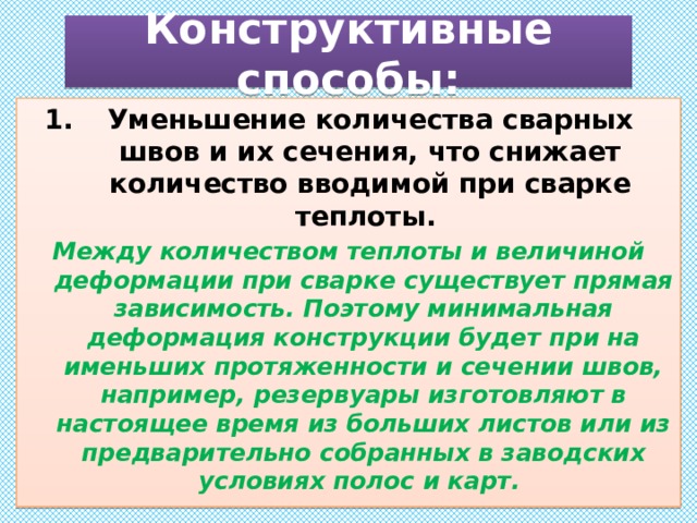 Конструктивные способы: Уменьшение количества сварных швов и их сечения, что снижает количество вводимой при сварке теплоты. Между количеством теплоты и величиной деформации при сварке существует прямая зависимость. Поэтому минимальная деформация конструкции будет при на­именьших протяженности и сечении швов, например, резервуары изготовляют в настоящее время из больших листов или из предварительно собранных в заводских условиях полос и карт. 