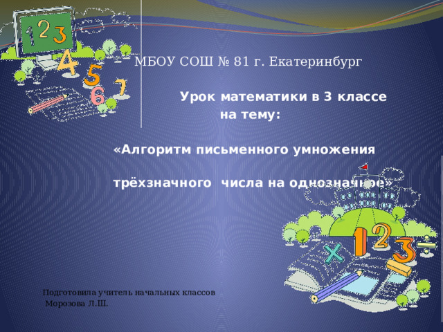  МБОУ СОШ № 81 г. Екатеринбург   Урок математики в 3 классе  на тему:   «Алгоритм письменного умножения  трёхзначного числа на однозначное» Подготовила учитель начальных классов  Морозова Л.Ш.                  