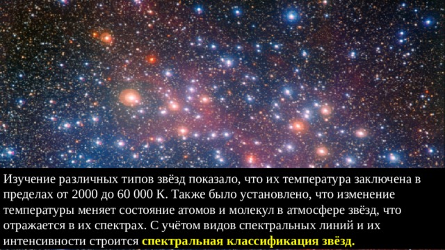 Изучение различных типов звёзд показало, что их температура заключена в пределах от 2000 до 60 000 К. Также было установлено, что изменение температуры меняет состояние атомов и молекул в атмосфере звёзд, что отражается в их спектрах. С учётом видов спектральных линий и их интенсивности строится спектральная классификация звёзд. 