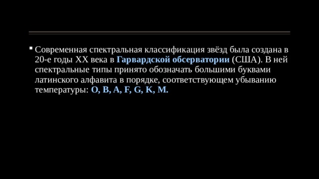 Современная спектральная классификация звёзд была создана в 20-е годы ХХ века в Гарвардской обсерватории (США). В ней спектральные типы принято обозначать большими буквами латинского алфавита в порядке, соответствующем убыванию температуры: O, B, A, F, G, K, M. 