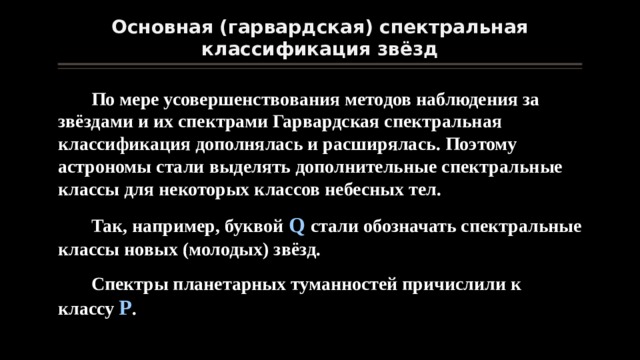 Основная (гарвардская) спектральная классификация звёзд По мере усовершенствования методов наблюдения за звёздами и их спектрами Гарвардская спектральная классификация дополнялась и расширялась. Поэтому астрономы стали выделять дополнительные спектральные классы для некоторых классов небесных тел. Так, например, буквой Q стали обозначать спектральные классы новых (молодых) звёзд. Спектры планетарных туманностей причислили к классу Р . 