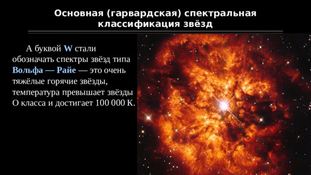 Основная (гарвардская) спектральная классификация звёзд А буквой W стали обозначать спектры звёзд типа Вольфа — Райе — это очень тяжёлые горячие звёзды, температура превышает звёзды O класса и достигает 100 000 К. 