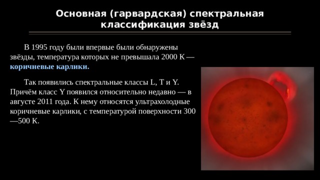 Основная (гарвардская) спектральная классификация звёзд В 1995 году были впервые были обнаружены звёзды, температура которых не превышала 2000 К — коричневые карлики. Так появились спектральные классы L, Т и Y. Причём класс Y появился относительно недавно — в августе 2011 года. К нему относятся ультрахолодные коричневые карлики, с температурой поверхности 300—500 К. 