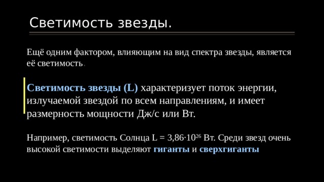 Светимость звезды. Ещё одним фактором, влияющим на вид спектра звезды, является её светимость . Светимость звезды (L) характеризует поток энергии, излучаемой звездой по всем направлениям, и имеет размерность мощности Дж/с или Вт. Например, светимость Солнца L = 3,86∙10 26 Вт. Среди звезд очень высокой светимости выделяют гиганты и сверхгиганты 