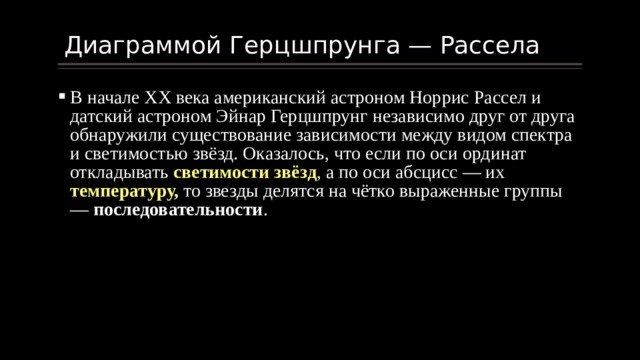  Диаграммой Герцшпрунга — Рассела В начале ХХ века американский астроном Норрис Рассел и датский астроном Эйнар Герцшпрунг независимо друг от друга обнаружили существование зависимости между видом спектра и светимостью звёзд. Оказалось, что если по оси ординат откладывать светимости звёзд , а по оси абсцисс — их температуру, то звезды делятся на чётко выраженные группы — последовательности . 