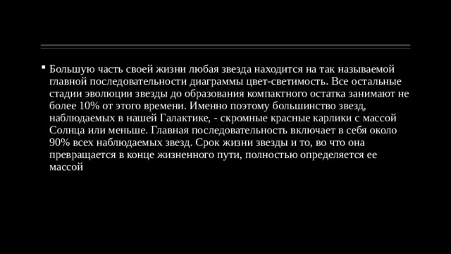 Большую часть своей жизни любая звезда находится на так называемой главной последовательности диаграммы цвет-светимость. Все остальные стадии эволюции звезды до образования компактного остатка занимают не более 10% от этого времени. Именно поэтому большинство звезд, наблюдаемых в нашей Галактике, - скромные красные карлики с массой Солнца или меньше. Главная последовательность включает в себя около 90% всех наблюдаемых звезд. Срок жизни звезды и то, во что она превращается в конце жизненного пути, полностью определяется ее массой 