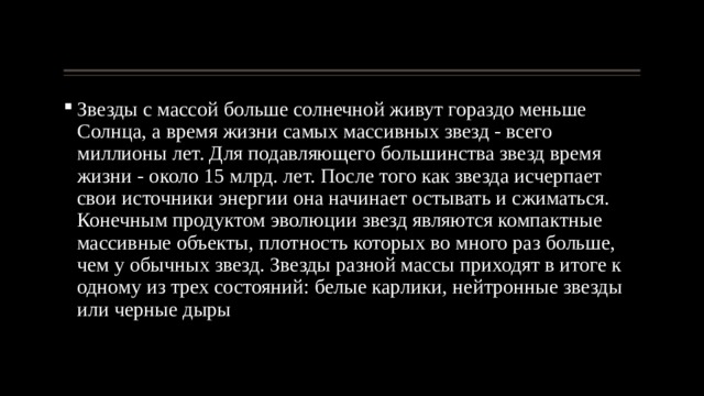 Звезды с массой больше солнечной живут гораздо меньше Солнца, а время жизни самых массивных звезд - всего миллионы лет. Для подавляющего большинства звезд время жизни - около 15 млрд. лет. После того как звезда исчерпает свои источники энергии она начинает остывать и сжиматься. Конечным продуктом эволюции звезд являются компактные массивные объекты, плотность которых во много раз больше, чем у обычных звезд. Звезды разной массы приходят в итоге к одному из трех состояний: белые карлики, нейтронные звезды или черные дыры 