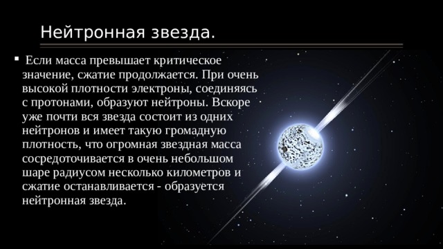 Нейтронная звезда.  Если масса превышает критическое значение, сжатие продолжается. При очень высокой плотности электроны, соединяясь с протонами, образуют нейтроны. Вскоре уже почти вся звезда состоит из одних нейтронов и имеет такую громадную плотность, что огромная звездная масса сосредоточивается в очень небольшом шаре радиусом несколько километров и сжатие останавливается - образуется нейтронная звезда. 