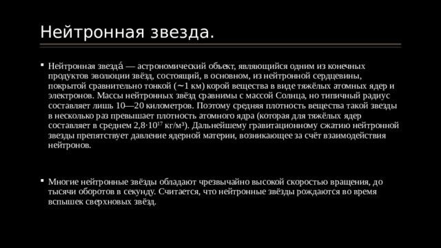 Нейтронная звезда. Нейтронная звезда́ — астрономический объект, являющийся одним из конечных продуктов эволюции звёзд, состоящий, в основном, из нейтронной сердцевины, покрытой сравнительно тонкой (∼1 км) корой вещества в виде тяжёлых атомных ядер и электронов. Массы нейтронных звёзд сравнимы с массой Солнца, но типичный радиус составляет лишь 10—20 километров. Поэтому средняя плотность вещества такой звезды в несколько раз превышает плотность атомного ядра (которая для тяжёлых ядер составляет в среднем 2,8·10 17 кг/м³). Дальнейшему гравитационному сжатию нейтронной звезды препятствует давление ядерной материи, возникающее за счёт взаимодействия нейтронов. Многие нейтронные звёзды обладают чрезвычайно высокой скоростью вращения, до тысячи оборотов в секунду. Считается, что нейтронные звёзды рождаются во время вспышек сверхновых звёзд. 