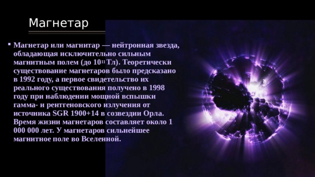 Магнетар Магнетар или магнитар — нейтронная звезда, обладающая исключительно сильным магнитным полем (до 10 11 Тл). Теоретически существование магнетаров было предсказано в 1992 году, а первое свидетельство их реального существования получено в 1998 году при наблюдении мощной вспышки гамма- и рентгеновского излучения от источника SGR 1900+14 в созвездии Орла. Время жизни магнетаров составляет около 1 000 000 лет. У магнетаров сильнейшее магнитное поле во Вселенной. 