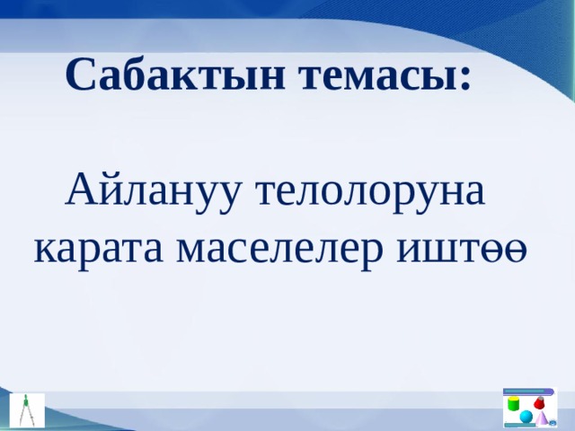 Сабактын темасы: Айлануу телолоруна  карата маселелер иштөө 