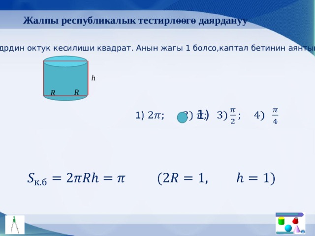 Жалпы республикалык тестирлөөгө даярдануу Цилиндрдин октук кесилиши квадрат. Анын жагы 1 болсо,каптал бетинин аянтын тап. h R R 1)     