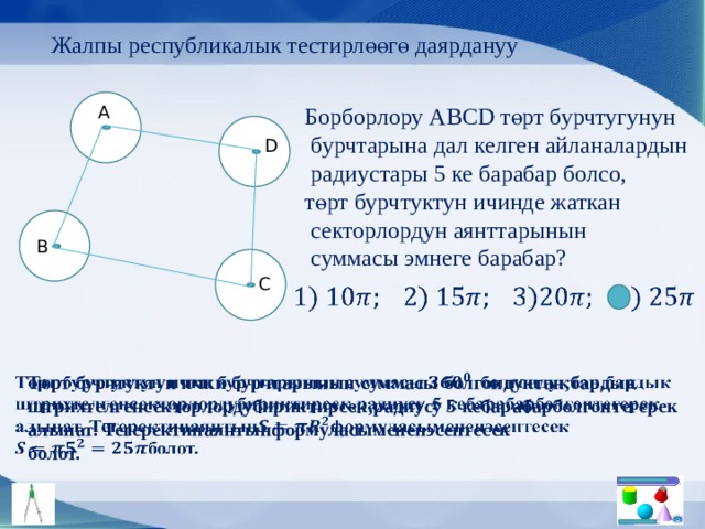 Жалпы республикалык тестирлөөгө даярдануу Борборлору АBCD төрт бурчтугунун A  бурчтарына дал келген айланалардын  радиустары 5 ке барабар болсо, төрт бурчтуктун ичинде жаткан  секторлордун аянттарынын  суммасы эмнеге барабар? D B C   Төрт бурчтуктун ички бурчтарынын суммасы болгондуктан,бардык   штрихтелгенсекторлордубириктирсек,радиусу 5 кебарабарболгонтегерек алынат. Тегеректинаянтынформуласымененэсептесек болот. 