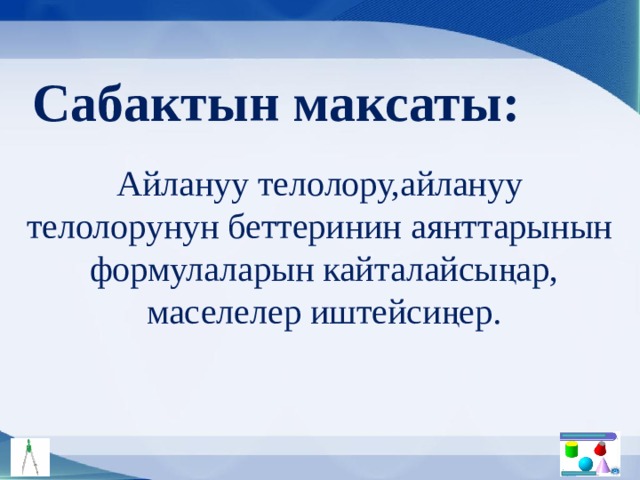 Сабактын максаты: Айлануу телолору,айлануу телолорунун беттеринин аянттарынын формулаларын кайталайсыңар, маселелер иштейсиңер. 