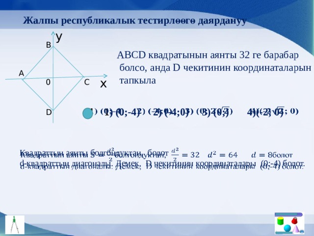Жалпы республикалык тестирлөөгө даярдануу y B АBCD квадратынын аянты 32 ге барабар  болсо, анда D чекитинин координаталарын  тапкыла A x 0 C 1 ) (0;-4) 2) (-4;0) 3) (0;) 4)(-2; 0)   D Квадраттын аянты болгондуктан, болот   d-квадраттын диагоналы. Демек, D чекитинин координаталары (0;-4) болот. 