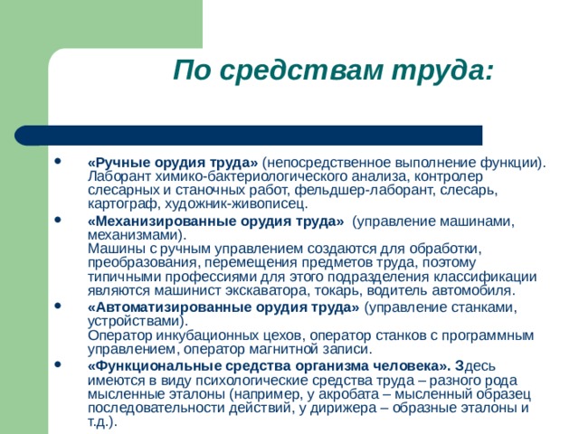 По средствам труда: «Ручные орудия труда»  (непосредственное выполнение функции).  Лаборант химико-бактериологического анализа, контролер слесарных и станочных работ, фельдшер-лаборант, слесарь, картограф, художник-живописец. «Механизированные орудия труда»   (управление машинами, механизмами).  Машины с ручным управлением создаются для обработки, преобразования, перемещения предметов труда, поэтому типичными профессиями для этого подразделения классификации являются машинист экскаватора, токарь, водитель автомобиля. «Автоматизированные орудия труда»  (управление станками, устройствами).    Оператор инкубационных цехов, оператор станков с программным управлением, оператор магнитной записи. «Функциональные средства организма человека». З десь имеются в виду психологические средства труда – разного рода мысленные эталоны (например, у акробата – мысленный образец последовательности действий, у дирижера – образные эталоны и т.д.).  