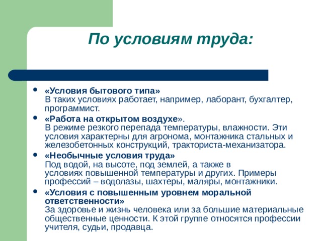 По условиям труда: «Условия бытового типа»  В таких условиях работает, например, лаборант, бухгалтер, программист. «Работа на открытом воздухе ».  В режиме резкого перепада температуры, влажности. Эти условия характерны для агронома, монтажника стальных и железобетонных конструкций, тракториста-механизатора. «Необычные условия труда»  Под водой, на высоте, под землей, а также в условиях   повышенной температуры и других. Примеры профессий – водолазы, шахтеры, маляры, монтажники. «Условия с повышенным уровнем моральной ответственности»  За здоровье и жизнь человека или за большие материальные общественные ценности. К этой группе относятся профессии учителя, судьи, продавца.  