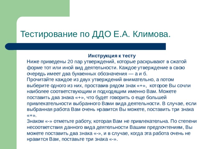 Тестирование по ДДО Е.А. Климова.  Инструкция к тесту Ниже приведены 20 пар утверждений, которые раскрывают в сжатой форме тот или иной вид деятельности. Каждое утверждение в свою очередь имеет два буквенных обозначения — а и б. Прочитайте каждое из двух утверждений внимательно, а потом выберите одного из них, проставив рядом знак «+»,  которое Вы сочли наиболее соответствующим и подходящим именно Вам. Можете поставить два знака «+», что будет говорить о еще большей привлекательности выбранного Вами вида деятельности. В случае, если выбранная работа Вам очень нравится Вы можете, поставить три знака «+». Знаком «-» отметьте работу, которая Вам не привлекательна. По степени несоответствия данного вида деятельности Вашим предпочтениям, Вы можете поставить два знака «-», и в случае, когда эта работа очень не нравится Вам, поставьте три знака «-». 