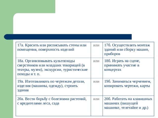 17а. Красить или расписывать стены или помещения, поверхность изделий или  18а. Организовывать культпоходы сверстников или младших товарищей (в театры, музеи), экскурсии, туристические походы и т. п. 17б. Осуществлять монтаж зданий или сборку машин, приборов или  19а. Изготавливать по чертежам детали, изделия (машины, одежду), строить здания или  18б. Играть на сцене, принимать участие в концертах 20а. Вести борьбу с болезнями растений, с вредителями леса, сада 19б. Заниматься черчением, копировать чертежи, карты или  20б. Работать на клавишных машинах (пишущей машинке, телетайпе и др.) 