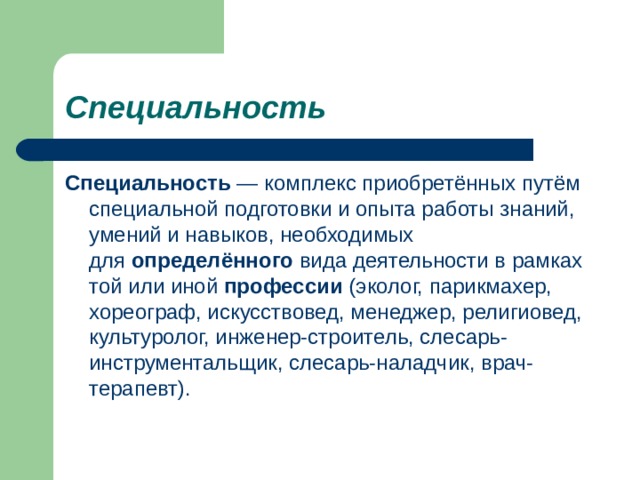 Специальность   Специальность  — комплекс приобретённых путём специальной подготовки и опыта работы знаний, умений и навыков, необходимых для  определённого  вида деятельности в рамках той или иной  профессии  (эколог, парикмахер, хореограф, искусствовед, менеджер, религиовед, культуролог, инженер-строитель, слесарь-инструментальщик, слесарь-наладчик, врач-терапевт). 