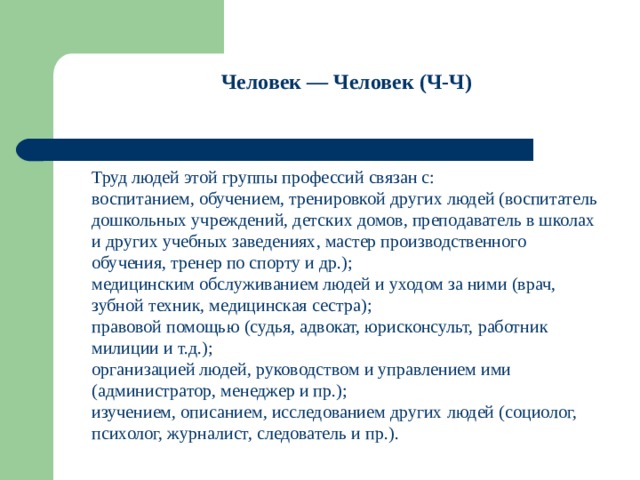 Человек — Человек (Ч-Ч)   Труд людей этой группы профессий связан с: воспитанием, обучением, тренировкой других людей (воспитатель дошкольных учреждений, детских домов, преподаватель в школах и других учебных заведениях, мастер производственного обучения, тренер по спорту и др.); медицинским обслуживанием людей и уходом за ними (врач, зубной техник, медицинская сестра); правовой помощью (судья, адвокат, юрисконсульт, работник милиции и т.д.); организацией людей, руководством и управлением ими (администратор, менеджер и пр.); изучением, описанием, исследованием других людей (социолог, психолог, журналист, следователь и пр.). 