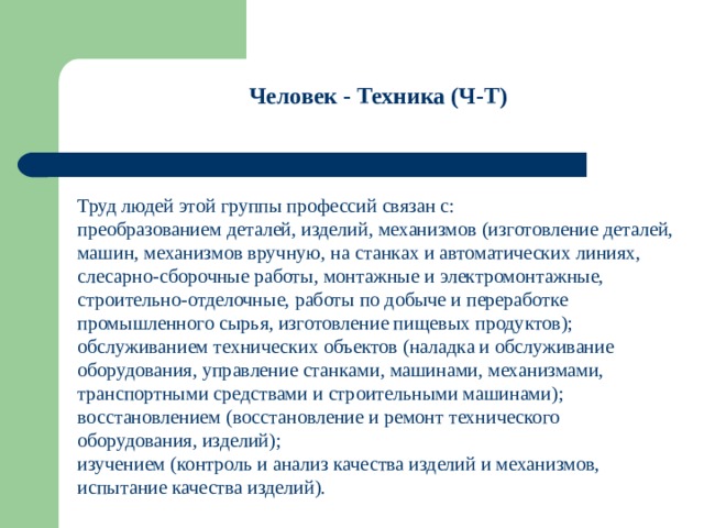 Человек - Техника (Ч-Т)  Труд людей этой группы профессий связан с: преобразованием деталей, изделий, механизмов (изготовление деталей, машин, механизмов вручную, на станках и автоматических линиях, слесарно-сборочные работы, монтажные и электромонтажные, строительно-отделочные, работы по добыче и переработке промышленного сырья, изготовление пищевых продуктов); обслуживанием технических объектов (наладка и обслуживание оборудования, управление станками, машинами, механизмами, транспортными средствами и строительными машинами); восстановлением (восстановление и ремонт технического оборудования, изделий); изучением (контроль и анализ качества изделий и механизмов, испытание качества изделий). 