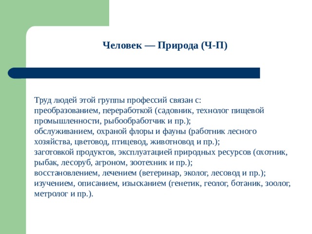 Человек — Природа (Ч-П)    Труд людей этой группы профессий связан с: преобразованием, переработкой (садовник, технолог пищевой промышленности, рыбообработчик и пр.); обслуживанием, охраной флоры и фауны (работник лесного хозяйства, цветовод, птицевод, животновод и пр.); заготовкой продуктов, эксплуатацией природных ресурсов (охотник, рыбак, лесоруб, агроном, зоотехник и пр.); восстановлением, лечением (ветеринар, эколог, лесовод и пр.); изучением, описанием, изысканием (генетик, геолог, ботаник, зоолог, метролог и пр.). 