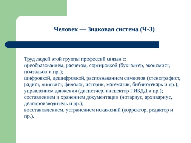 Человек — Знаковая система (Ч-З)  Труд людей этой группы профессий связан с: преобразованием, расчетом, сортировкой (бухгалтер, экономист, почтальон и пр.); шифровкой, дешифровкой, распознаванием символов (стенографист, радист, лингвист, филолог, историк, математик, библиотекарь и пр.); управлением движения (диспетчер, инспектор ГИБДД и пр.); составлением и хранением документации (нотариус, архивариус, делопроизводитель и пр.); восстановлением, устранением искажений (корректор, редактор и пр.). 