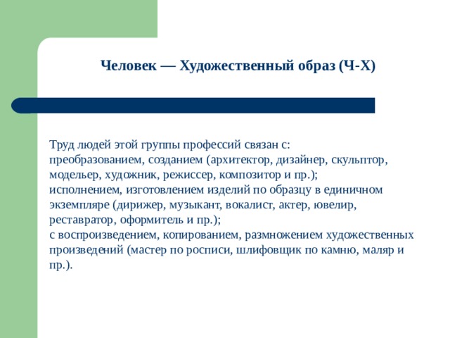 Человек — Художественный образ (Ч-Х)    Труд людей этой группы профессий связан с: преобразованием, созданием (архитектор, дизайнер, скульптор, модельер, художник, режиссер, композитор и пр.); исполнением, изготовлением изделий по образцу в единичном экземпляре (дирижер, музыкант, вокалист, актер, ювелир, реставратор, оформитель и пр.); с воспроизведением, копированием, размножением художественных произведений (мастер по росписи, шлифовщик по камню, маляр и пр.). 