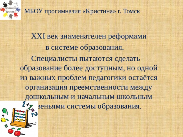  МБОУ прогимназия «Кристина» г. Томск    XXI век знаменателен реформами в системе образования. Специалисты пытаются сделать образование более доступным, но одной из важных проблем педагогики остаётся организация преемственности между дошкольным и начальным школьным звеньями системы образования. 