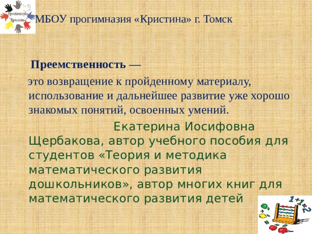 МБОУ прогимназия «Кристина» г. Томск    Преемственность —  это возвращение к пройденному материалу, использование и дальнейшее развитие уже хорошо знакомых понятий, освоенных умений.  Екатерина Иосифовна Щербакова, автор учебного пособия для студентов «Теория и методика математического развития дошкольников», автор многих книг для математического развития детей 