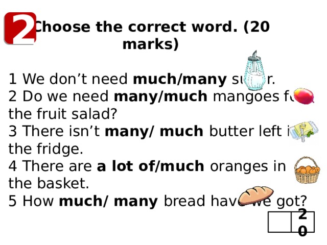 Choose the correct word. (20 marks) 2 1 We don’t need much/many sugar. 2 Do we need many/much mangoes for the fruit salad? 3 There isn’t many/ much butter left in the fridge. 4 There are a lot of/much oranges in the basket. 5 How much/ many bread  have we got? 20 