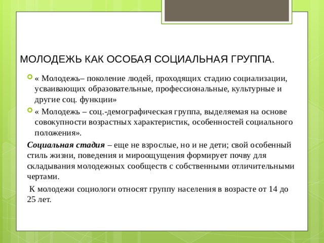 МОЛОДЕЖЬ КАК ОСОБАЯ СОЦИАЛЬНАЯ ГРУППА. « Молодежь– поколение людей, проходящих стадию социализации, усваивающих образовательные, профессиональные, культурные и другие соц. функции» « Молодежь – соц.-демографическая группа, выделяемая на основе совокупности возрастных характеристик, особенностей социального положения».  Социальная стадия – еще не взрослые, но и не дети; свой особенный стиль жизни, поведения и мироощущения формирует почву для складывания молодежных сообществ с собственными отличительными чертами.   К молодежи социологи относят группу населения в возрасте от 14 до 25 лет. 