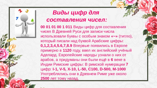 Виды цифр для составления чисел: 00 01 01 00 1 011 Виды цифр для составления чисел В Древней Руси для записи числа использовали буквы с особым знаком «~» (титло), который писали над буквой Арабские цифры: 0,1,2,3,4,5.6,7,8.9 Впервые появились в Европе примерно в 1120 году, ввел их английский учёный Аделард. Европейские народы узнали о них от арабов, а придуманы они были ещё в 6 веке в Индии Римские цифры: В римской нумерации 7 цифр: I-1, V-5, X-10, L-50, C100, D-500, M-1000 Употреблялись они в Древнем Риме уже около 2500 лет тому назад. 