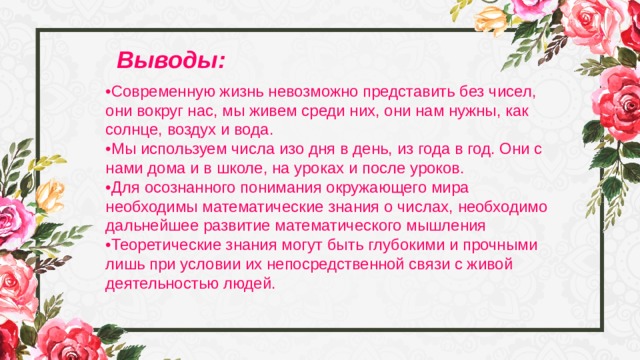 Выводы: • Современную жизнь невозможно представить без чисел, они вокруг нас, мы живем среди них, они нам нужны, как солнце, воздух и вода. • Мы используем числа изо дня в день, из года в год. Они с нами дома и в школе, на уроках и после уроков. • Для осознанного понимания окружающего мира необходимы математические знания о числах, необходимо дальнейшее развитие математического мышления •Теоретические знания могут быть глубокими и прочными лишь при условии их непосредственной связи с живой деятельностью людей. 