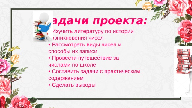 Задачи проекта: • Изучить литературу по истории возникновения чисел • Рассмотреть виды чисел и способы их записи • Провести путешествие за числами по школе • Составить задачи с практическим содержанием • Сделать выводы 